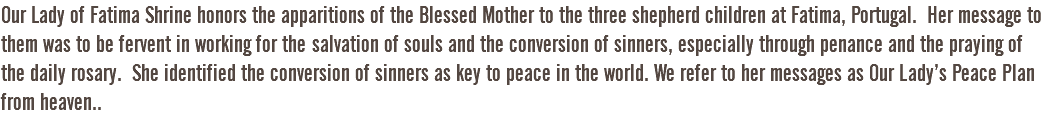 Our Lady of Fatima Shrine honors the apparitions of the Blessed Mother to the three shepherd children at Fatima, Portugal. Her message to them was to be fervent in working for the salvation of souls and the conversion of sinners, especially through penance and the praying of the daily rosary. She identified the conversion of sinners as key to peace in the world. We refer to her messages as Our Lady’s Peace Plan from heaven..